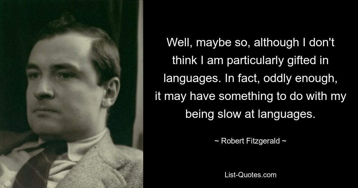 Well, maybe so, although I don't think I am particularly gifted in languages. In fact, oddly enough, it may have something to do with my being slow at languages. — © Robert Fitzgerald