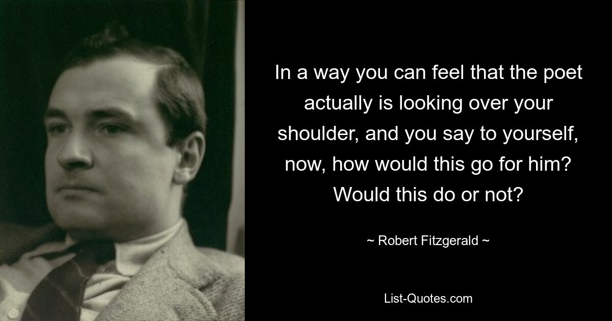 In a way you can feel that the poet actually is looking over your shoulder, and you say to yourself, now, how would this go for him? Would this do or not? — © Robert Fitzgerald