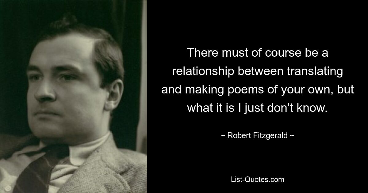 There must of course be a relationship between translating and making poems of your own, but what it is I just don't know. — © Robert Fitzgerald