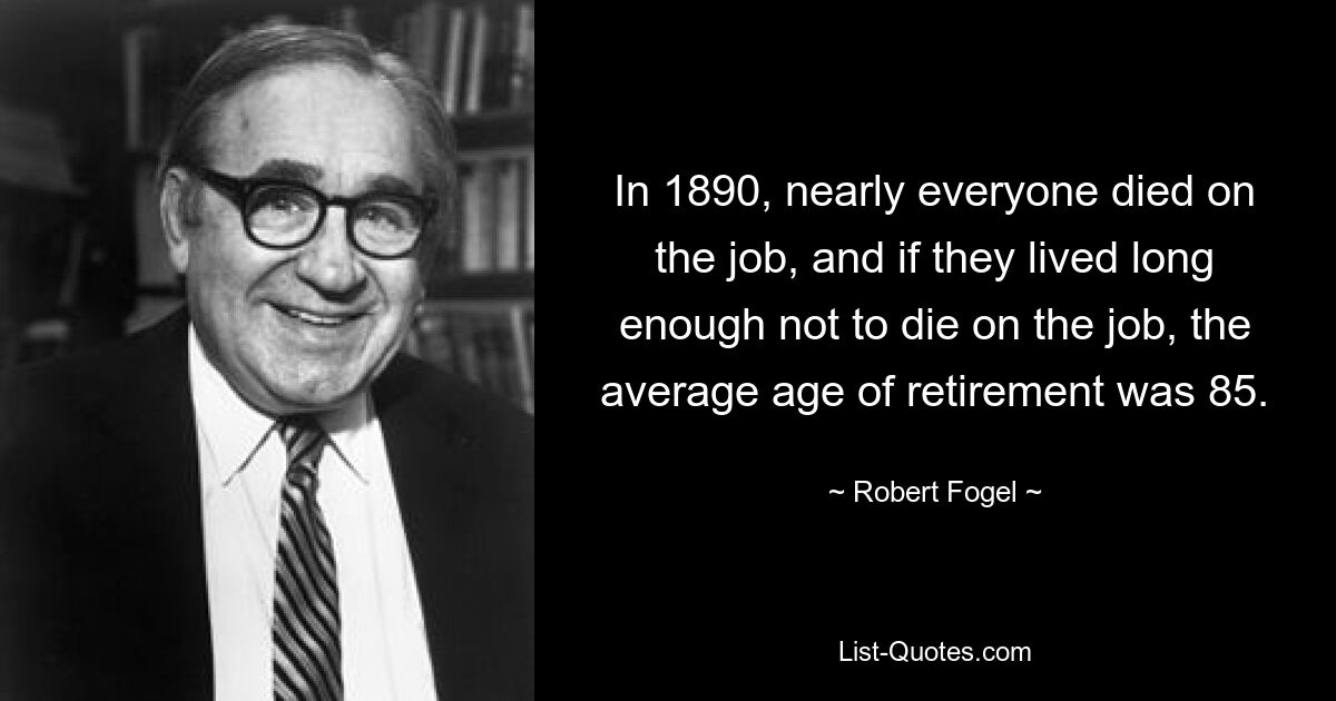 In 1890, nearly everyone died on the job, and if they lived long enough not to die on the job, the average age of retirement was 85. — © Robert Fogel