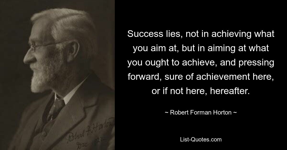 Success lies, not in achieving what you aim at, but in aiming at what you ought to achieve, and pressing forward, sure of achievement here, or if not here, hereafter. — © Robert Forman Horton