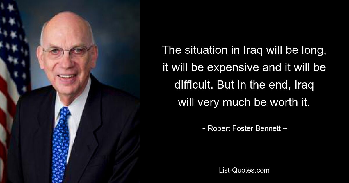 The situation in Iraq will be long, it will be expensive and it will be difficult. But in the end, Iraq will very much be worth it. — © Robert Foster Bennett