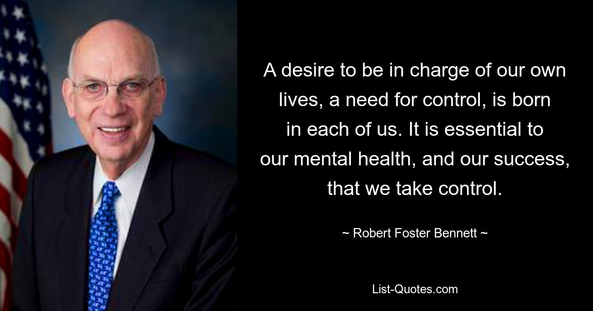 A desire to be in charge of our own lives, a need for control, is born in each of us. It is essential to our mental health, and our success, that we take control. — © Robert Foster Bennett