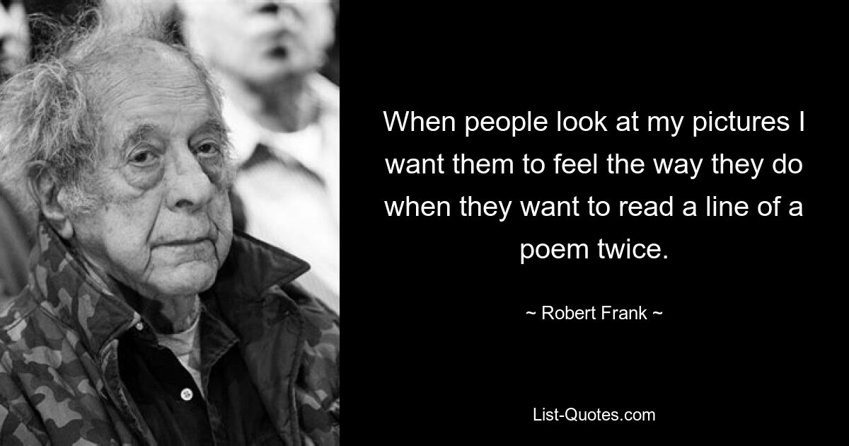 When people look at my pictures I want them to feel the way they do when they want to read a line of a poem twice. — © Robert Frank