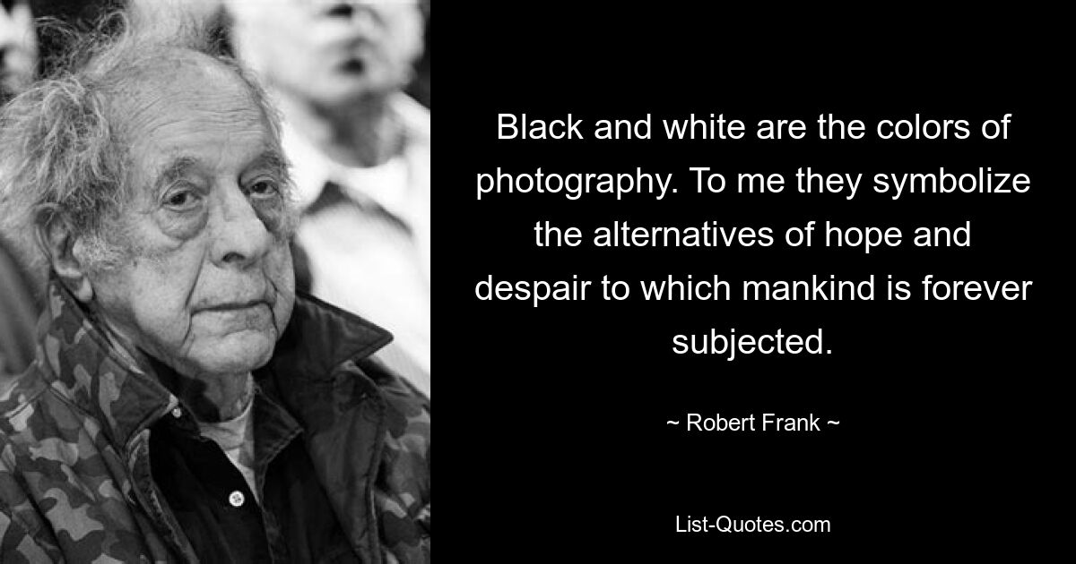 Black and white are the colors of photography. To me they symbolize the alternatives of hope and despair to which mankind is forever subjected. — © Robert Frank