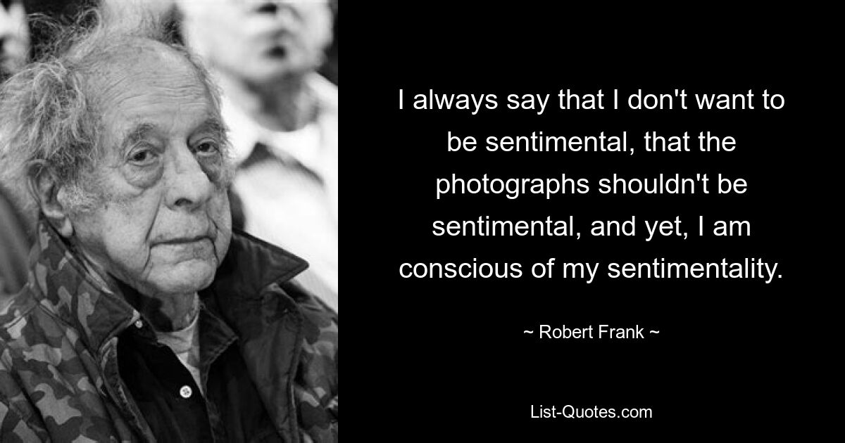 I always say that I don't want to be sentimental, that the photographs shouldn't be sentimental, and yet, I am conscious of my sentimentality. — © Robert Frank