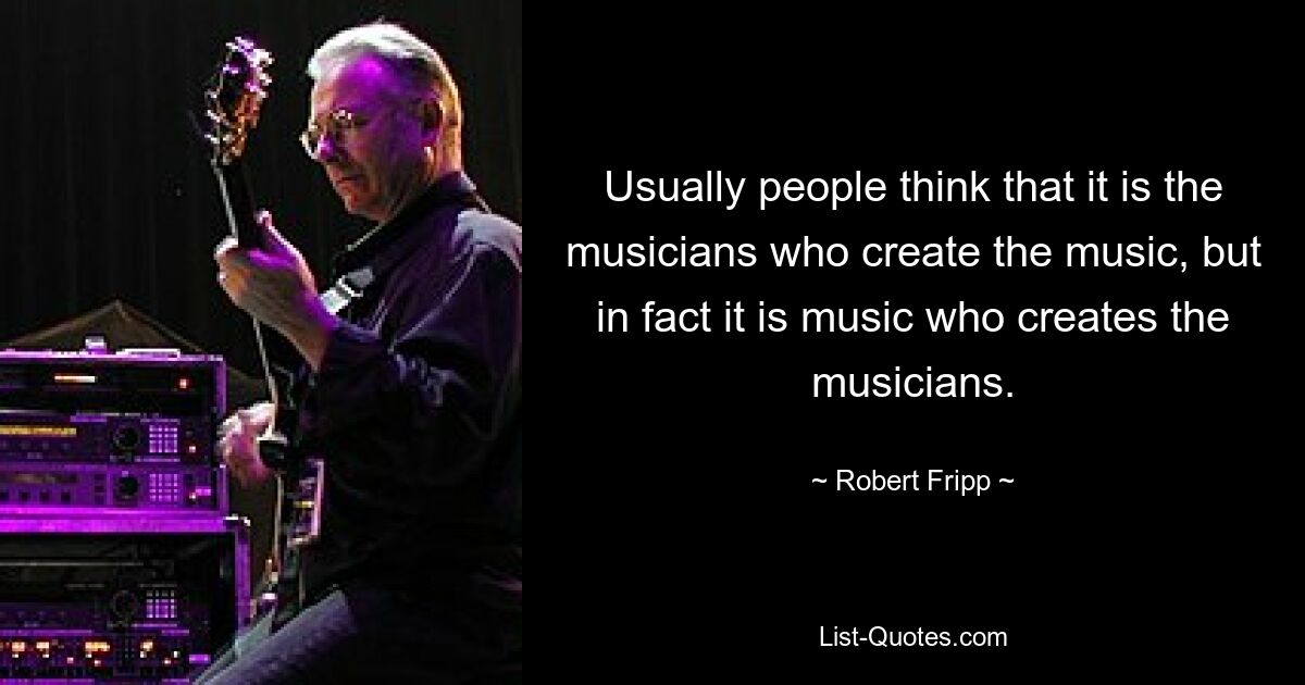 Usually people think that it is the musicians who create the music, but in fact it is music who creates the musicians. — © Robert Fripp