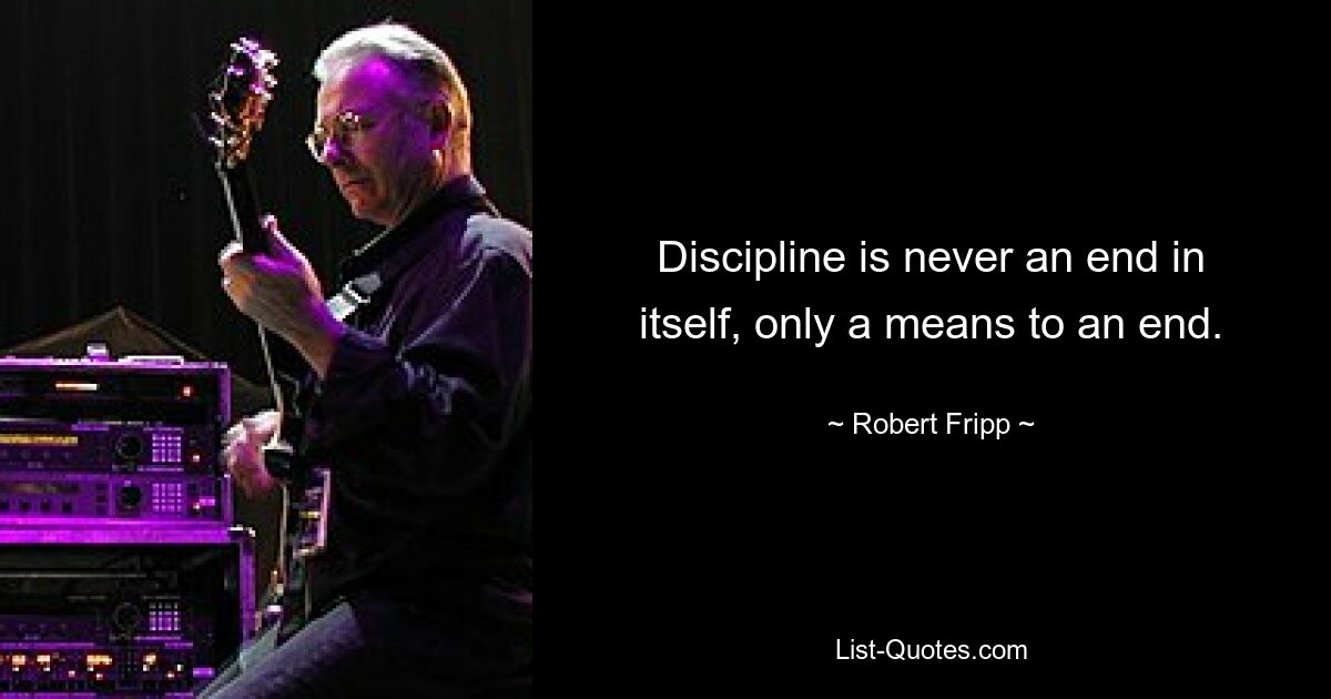 Discipline is never an end in itself, only a means to an end. — © Robert Fripp