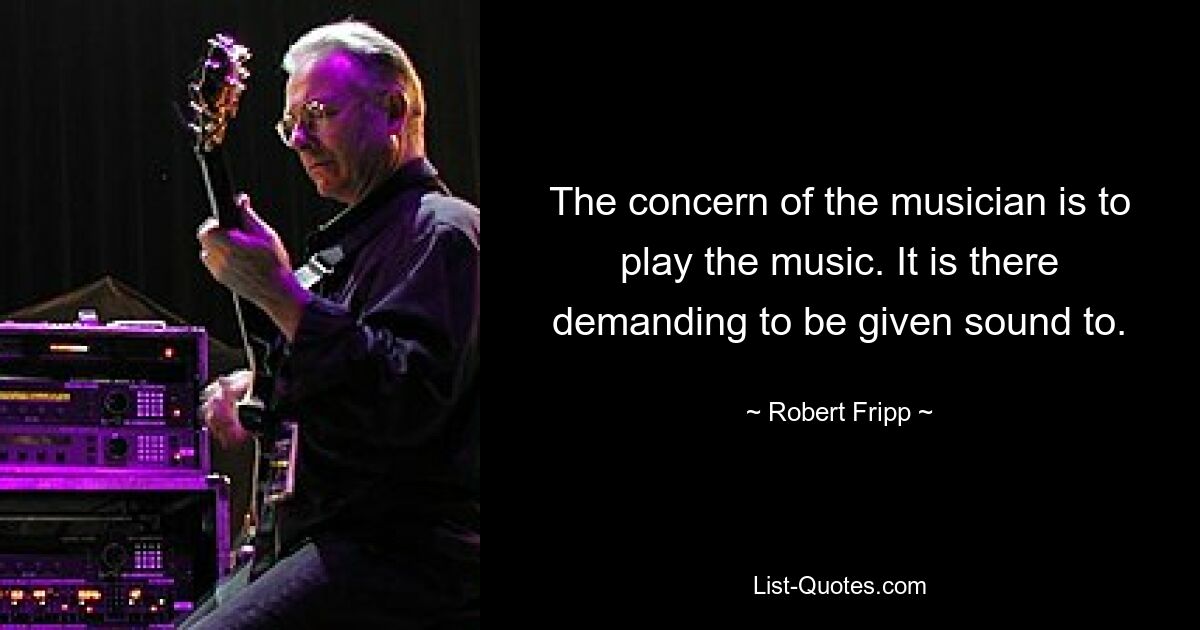 The concern of the musician is to play the music. It is there demanding to be given sound to. — © Robert Fripp