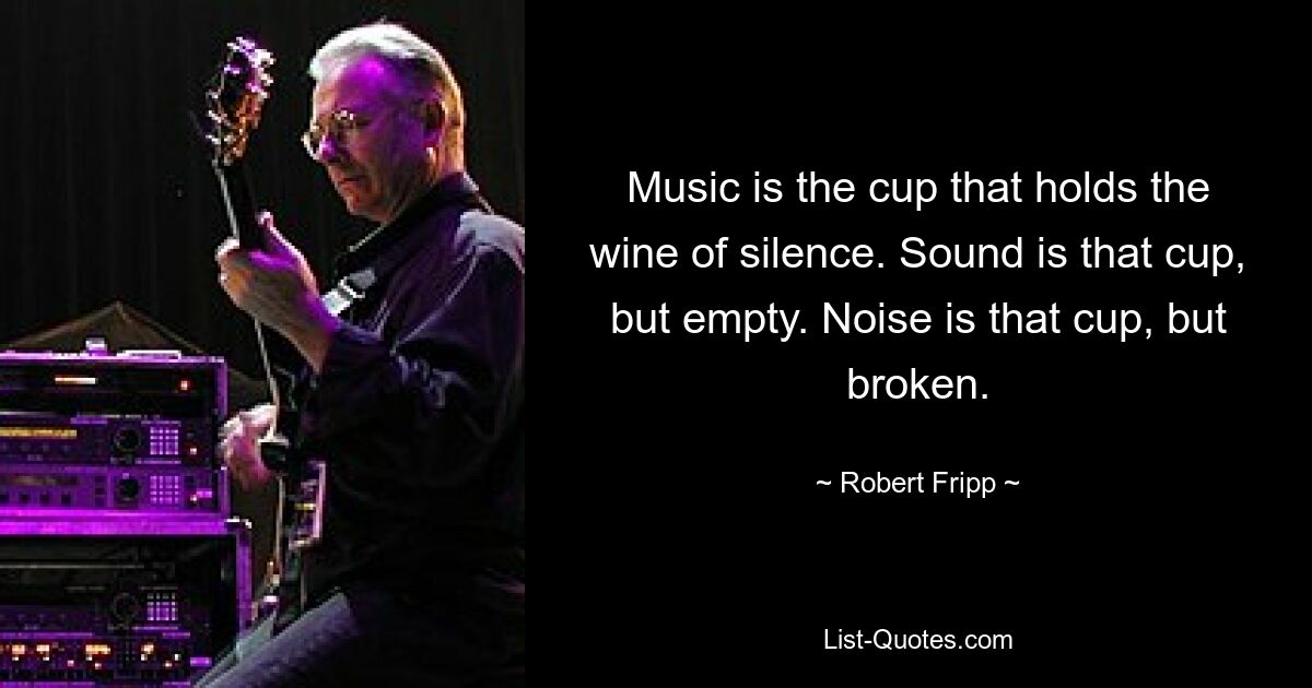 Music is the cup that holds the wine of silence. Sound is that cup, but empty. Noise is that cup, but broken. — © Robert Fripp