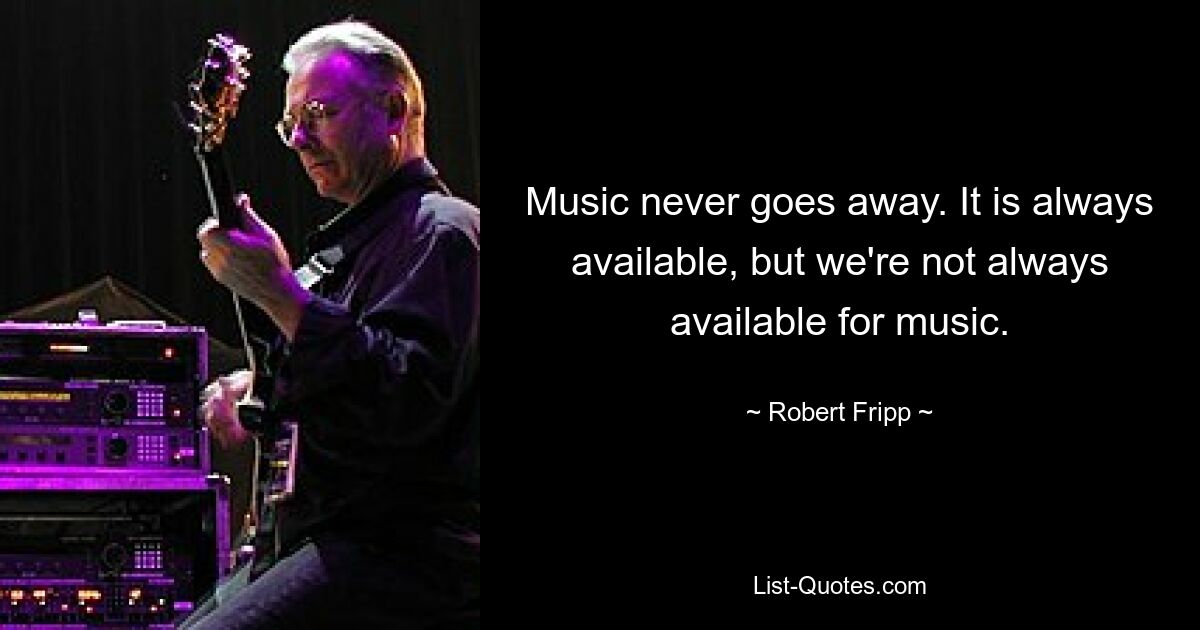 Music never goes away. It is always available, but we're not always available for music. — © Robert Fripp