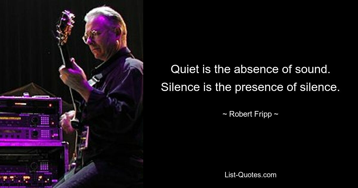 Quiet is the absence of sound. Silence is the presence of silence. — © Robert Fripp