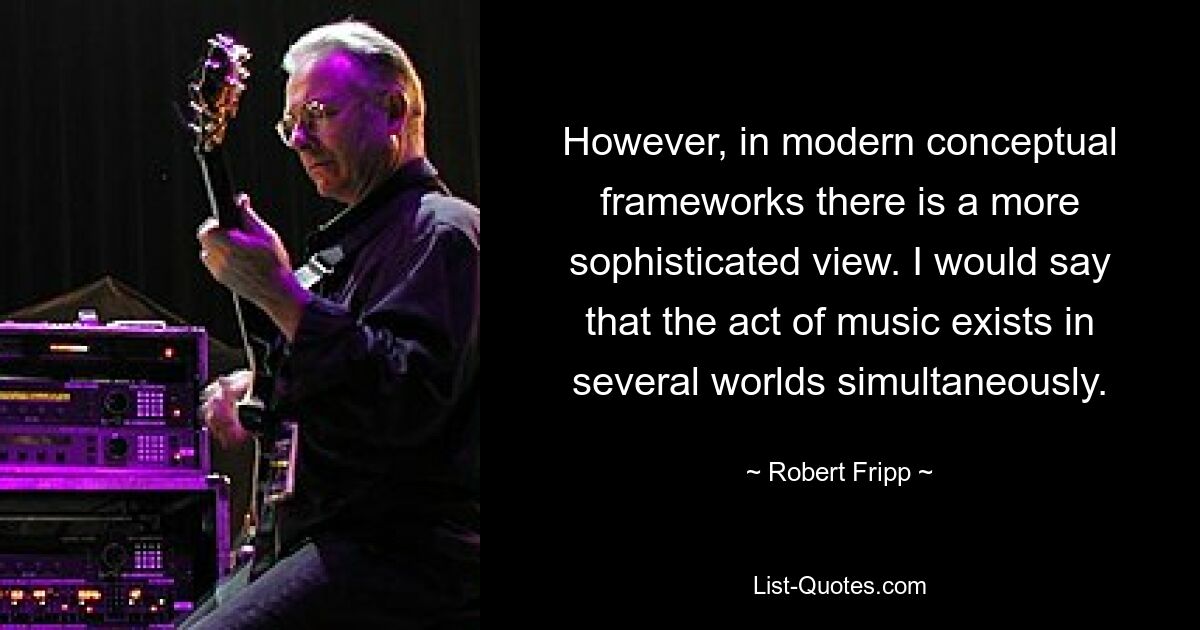 However, in modern conceptual frameworks there is a more sophisticated view. I would say that the act of music exists in several worlds simultaneously. — © Robert Fripp