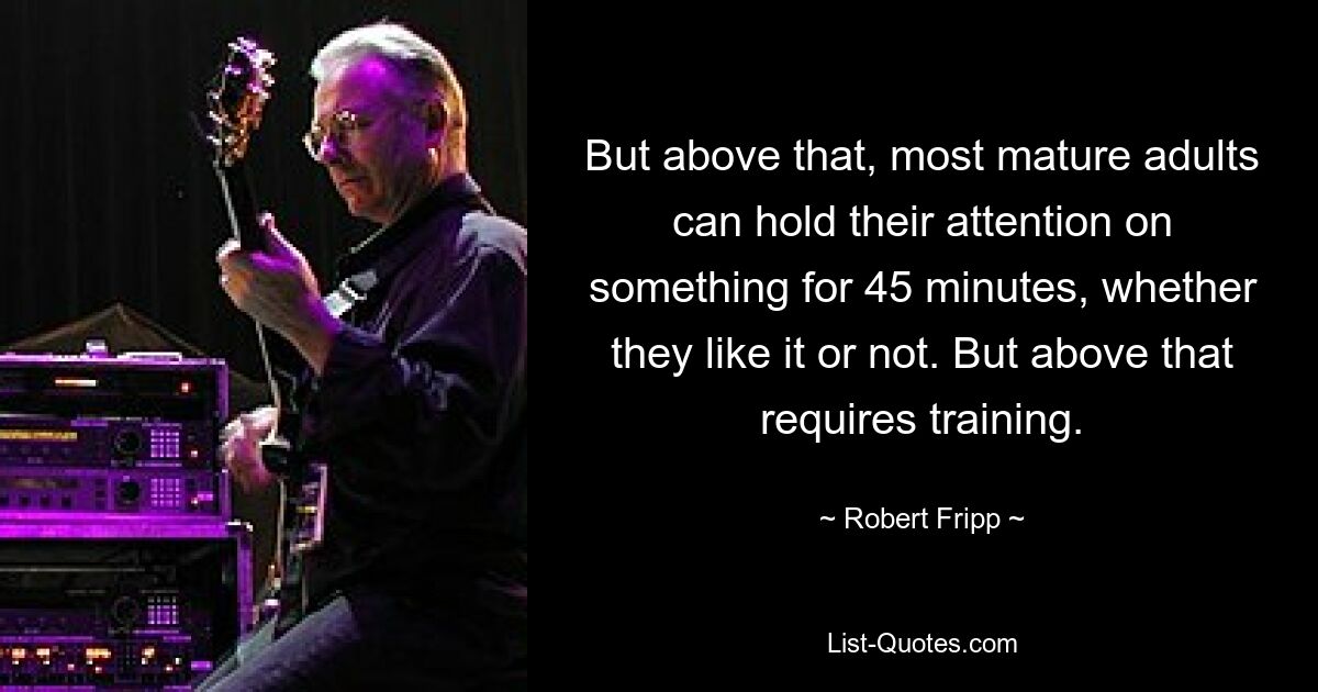 But above that, most mature adults can hold their attention on something for 45 minutes, whether they like it or not. But above that requires training. — © Robert Fripp