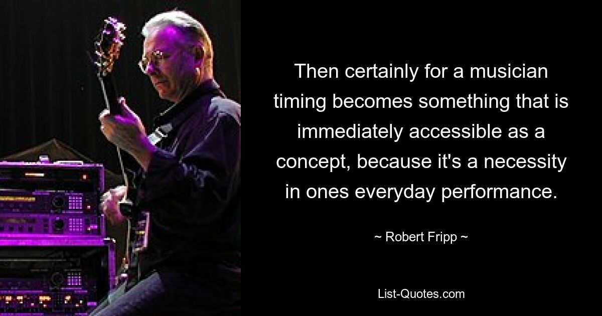 Then certainly for a musician timing becomes something that is immediately accessible as a concept, because it's a necessity in ones everyday performance. — © Robert Fripp