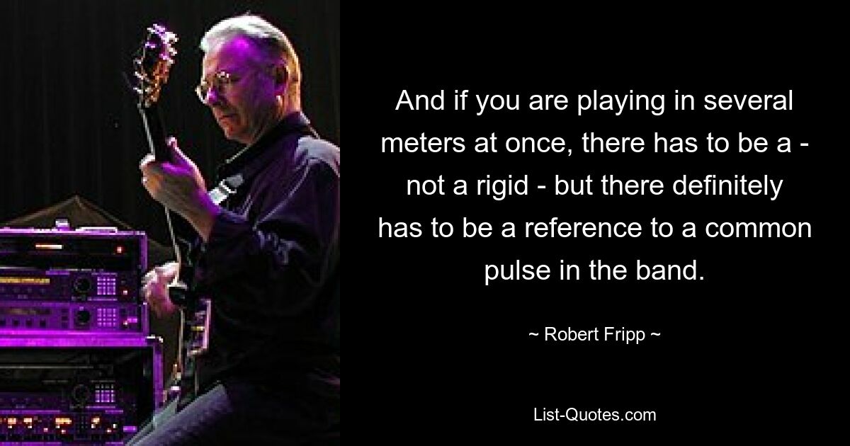 And if you are playing in several meters at once, there has to be a - not a rigid - but there definitely has to be a reference to a common pulse in the band. — © Robert Fripp