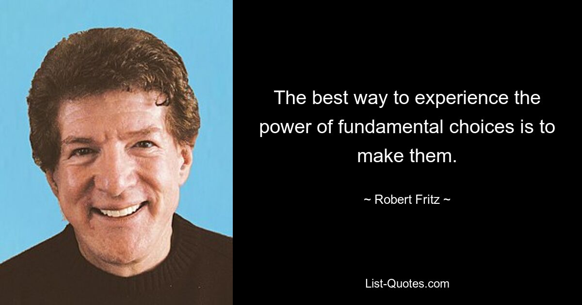 The best way to experience the power of fundamental choices is to make them. — © Robert Fritz