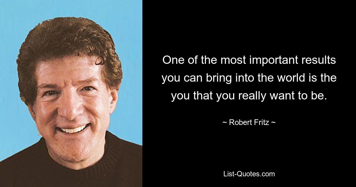 One of the most important results you can bring into the world is the you that you really want to be. — © Robert Fritz