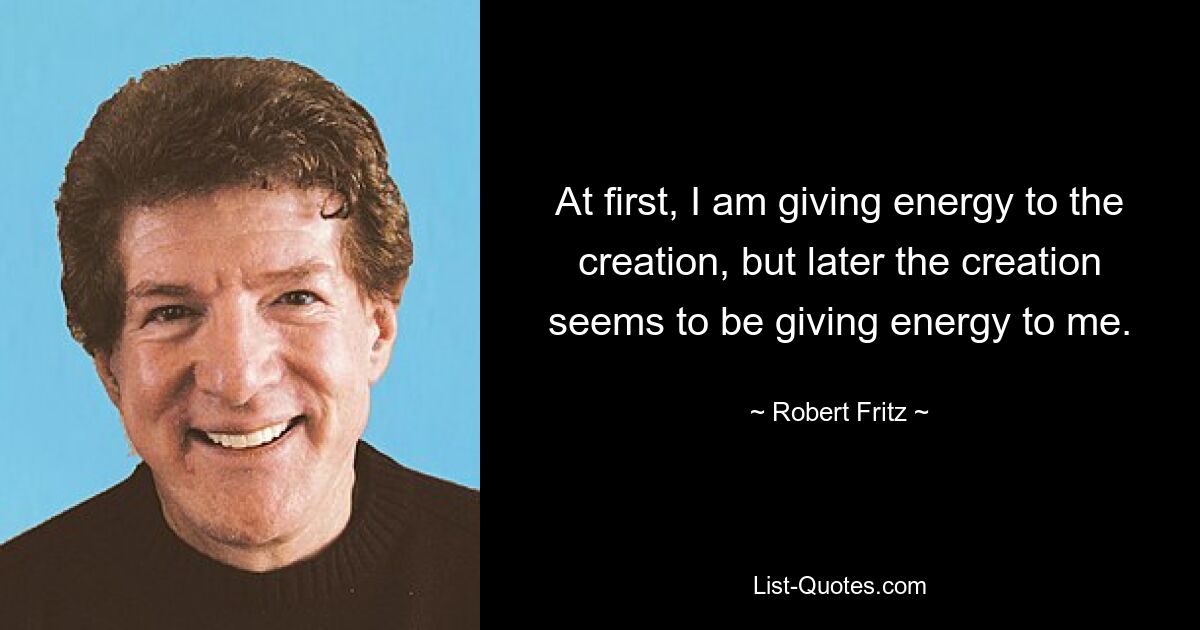 At first, I am giving energy to the creation, but later the creation seems to be giving energy to me. — © Robert Fritz