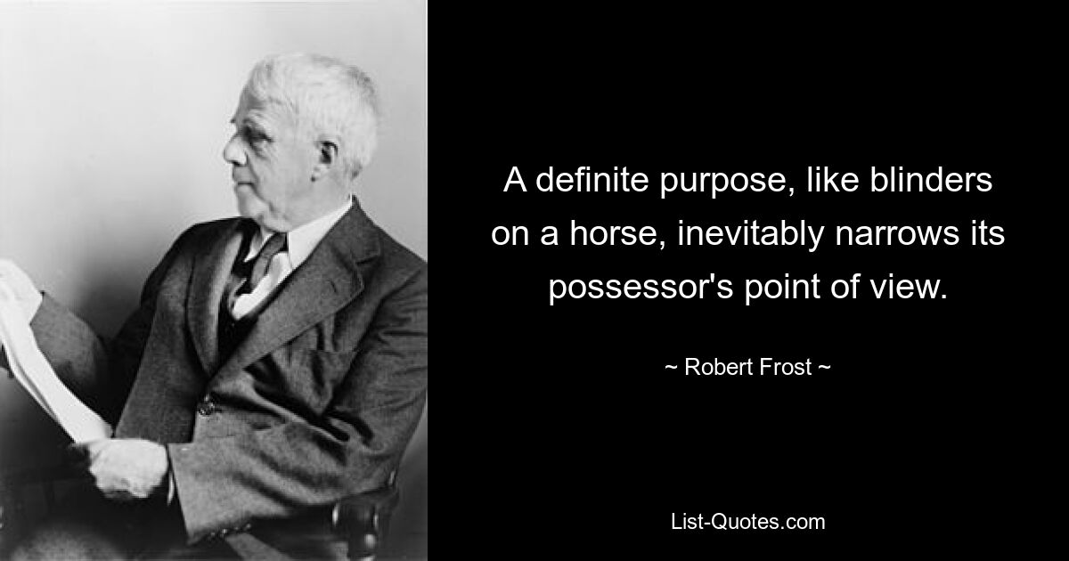 A definite purpose, like blinders on a horse, inevitably narrows its possessor's point of view. — © Robert Frost