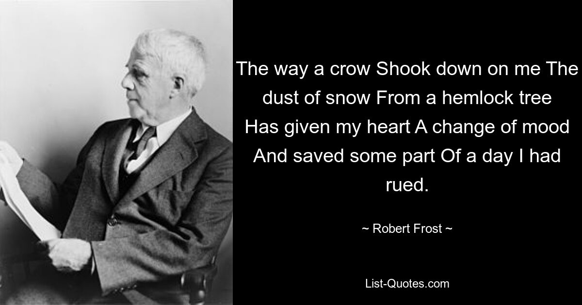 The way a crow Shook down on me The dust of snow From a hemlock tree Has given my heart A change of mood And saved some part Of a day I had rued. — © Robert Frost