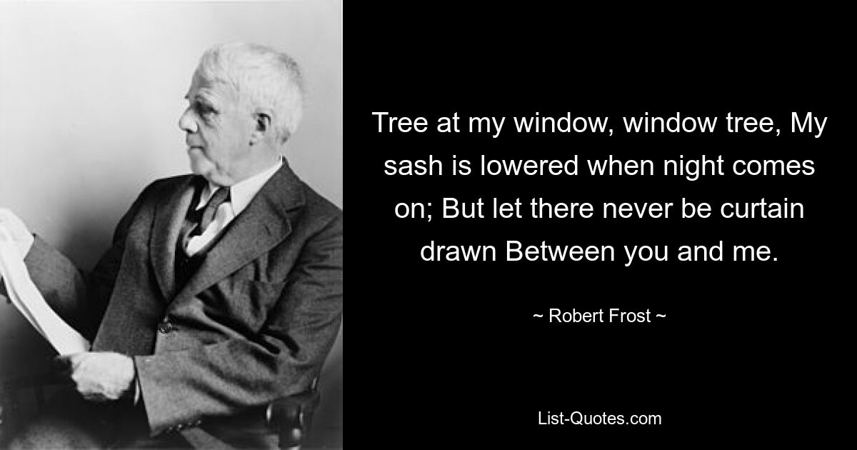 Tree at my window, window tree, My sash is lowered when night comes on; But let there never be curtain drawn Between you and me. — © Robert Frost