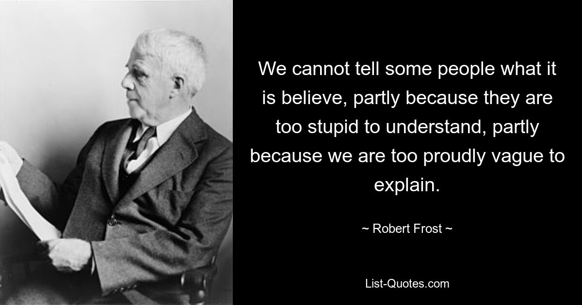 We cannot tell some people what it is believe, partly because they are too stupid to understand, partly because we are too proudly vague to explain. — © Robert Frost