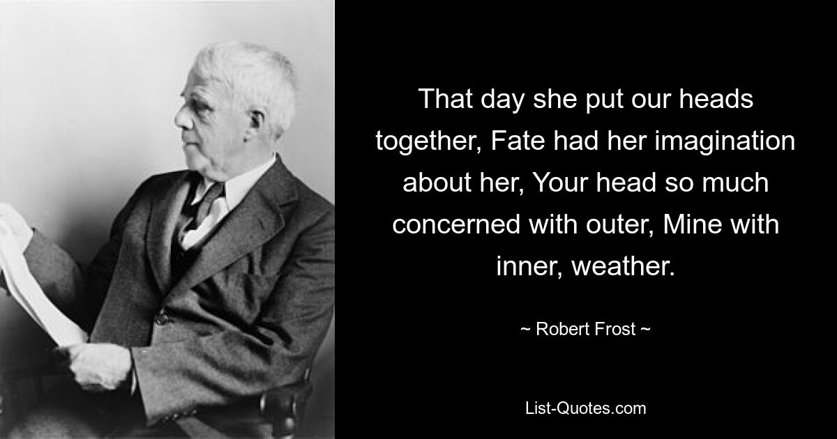 That day she put our heads together, Fate had her imagination about her, Your head so much concerned with outer, Mine with inner, weather. — © Robert Frost