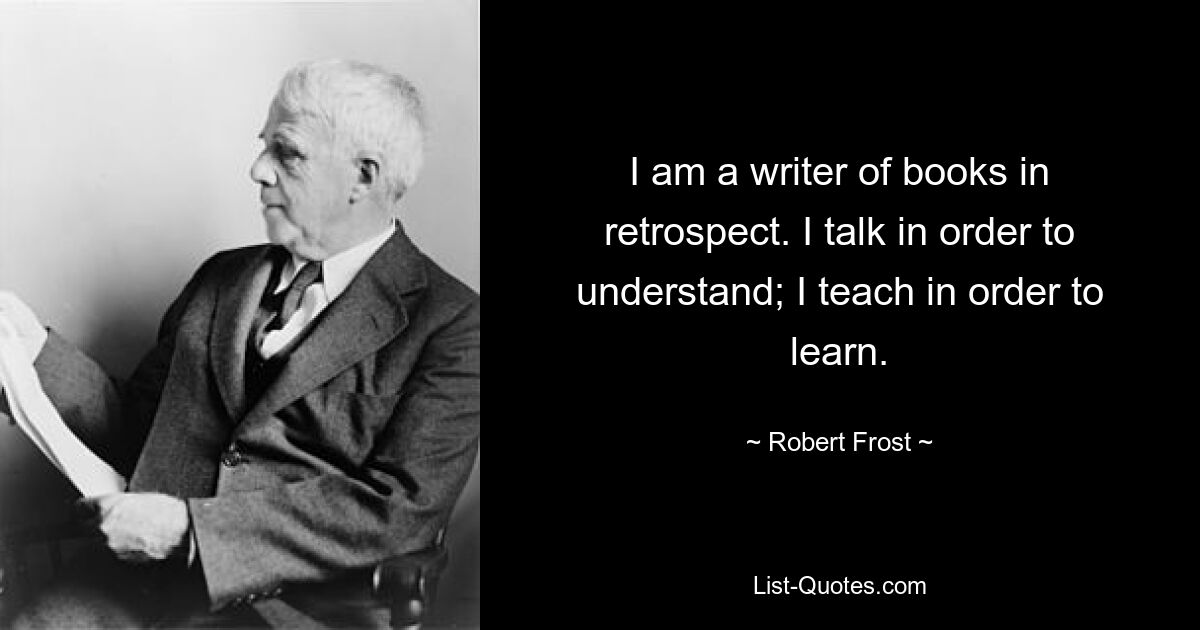 I am a writer of books in retrospect. I talk in order to understand; I teach in order to learn. — © Robert Frost