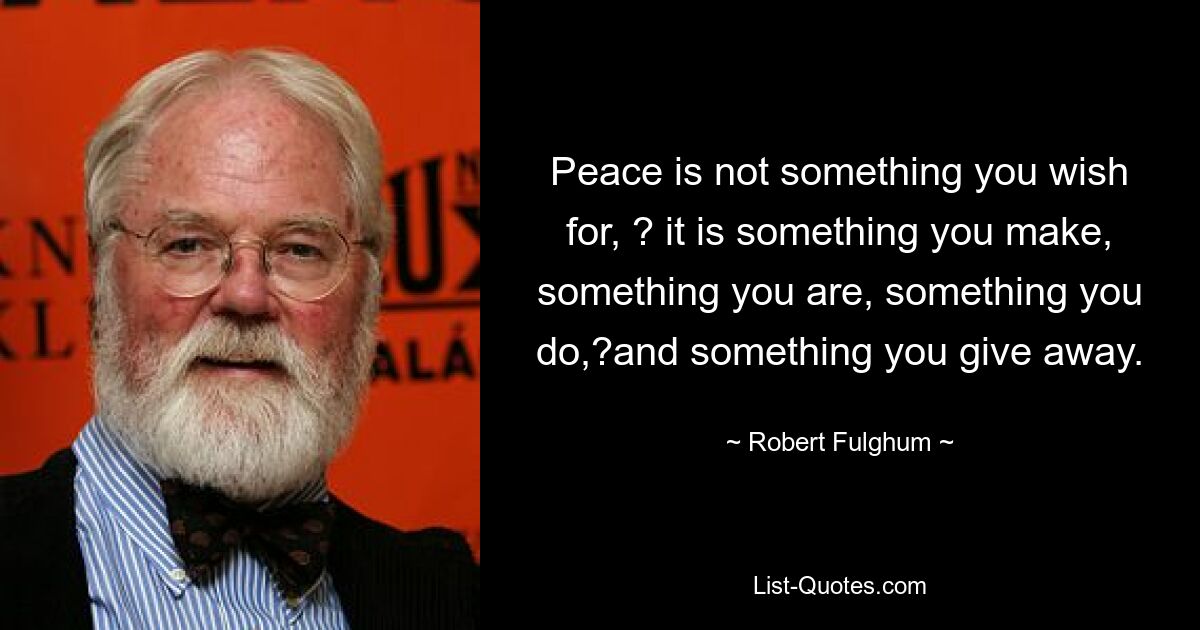 Peace is not something you wish for, ? it is something you make, something you are, something you do,?and something you give away. — © Robert Fulghum