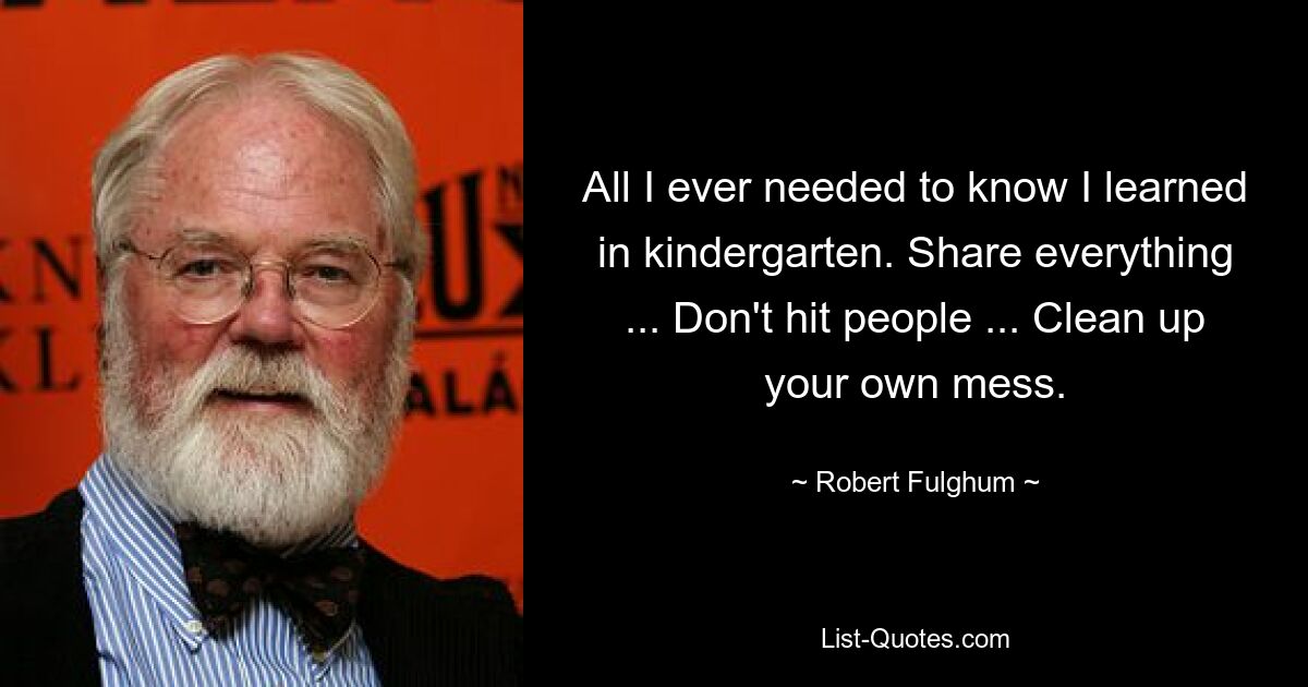 All I ever needed to know I learned in kindergarten. Share everything ... Don't hit people ... Clean up your own mess. — © Robert Fulghum