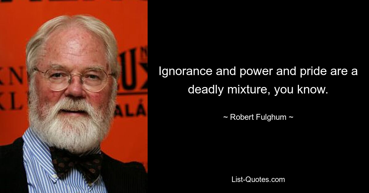 Ignorance and power and pride are a deadly mixture, you know. — © Robert Fulghum