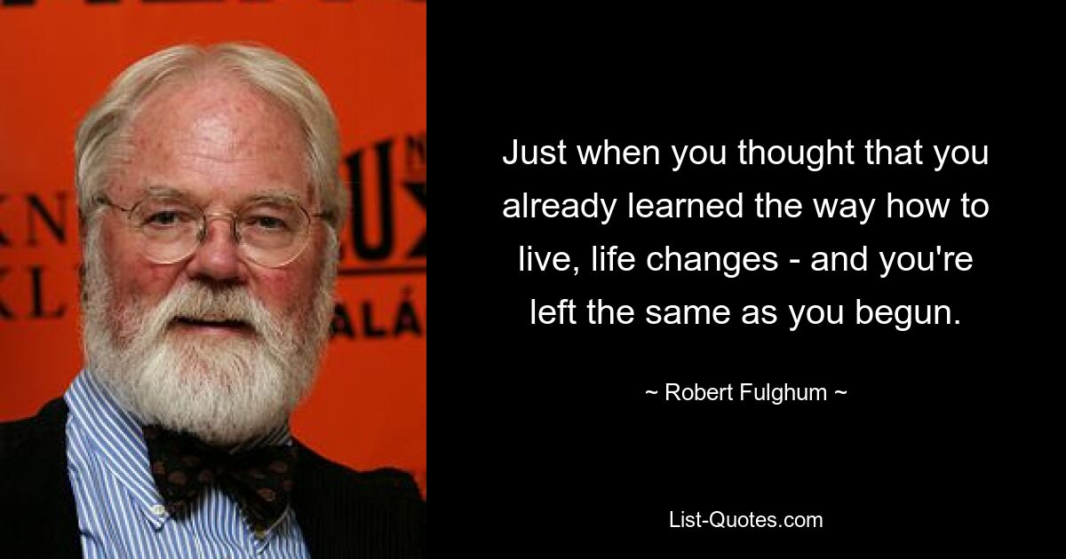 Just when you thought that you already learned the way how to live, life changes - and you're left the same as you begun. — © Robert Fulghum