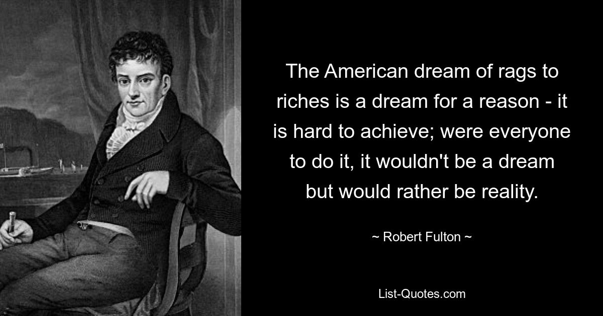 The American dream of rags to riches is a dream for a reason - it is hard to achieve; were everyone to do it, it wouldn't be a dream but would rather be reality. — © Robert Fulton