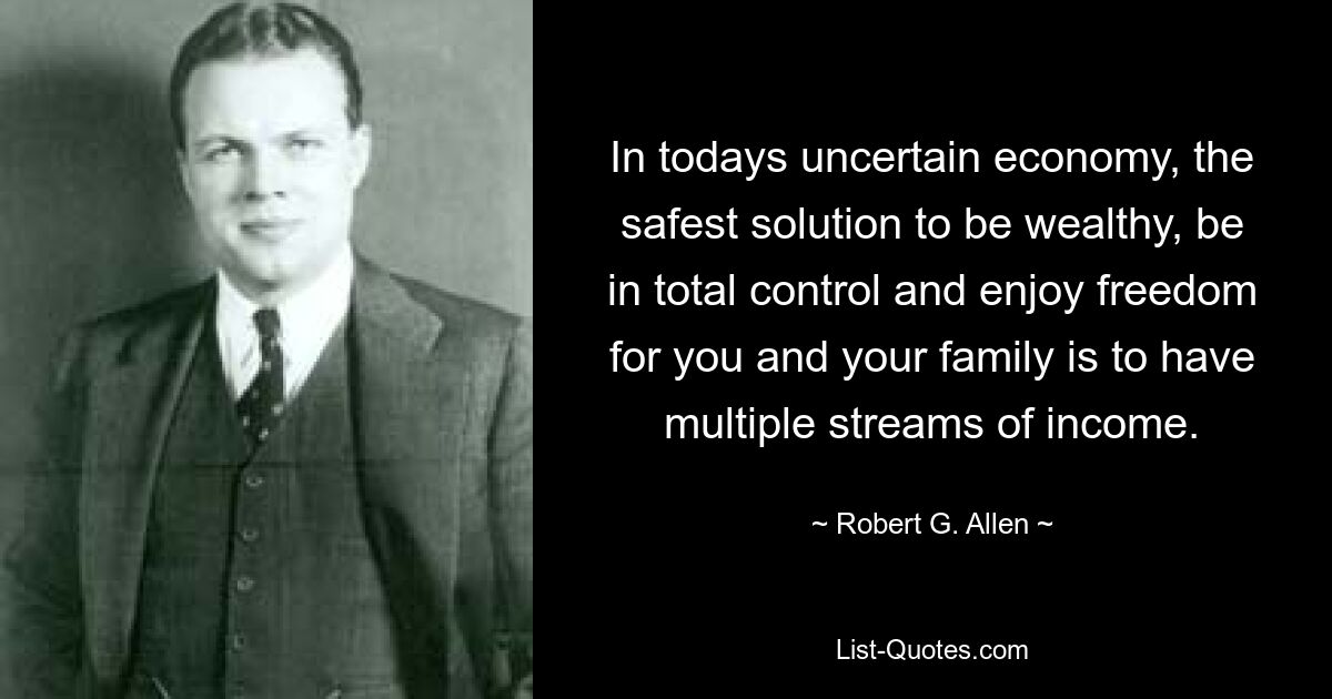 In todays uncertain economy, the safest solution to be wealthy, be in total control and enjoy freedom for you and your family is to have multiple streams of income. — © Robert G. Allen