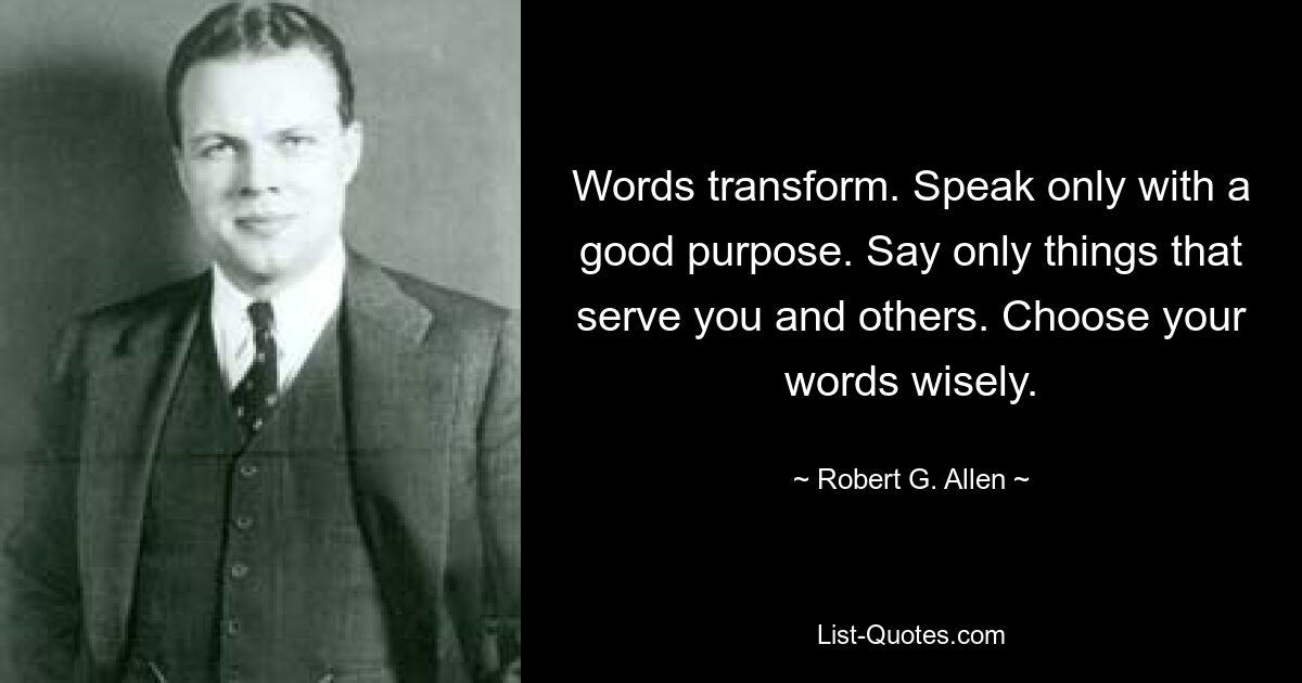 Words transform. Speak only with a good purpose. Say only things that serve you and others. Choose your words wisely. — © Robert G. Allen