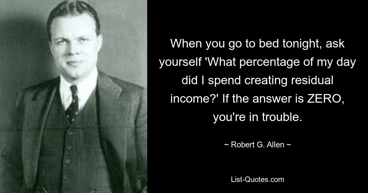 When you go to bed tonight, ask yourself 'What percentage of my day did I spend creating residual income?' If the answer is ZERO, you're in trouble. — © Robert G. Allen