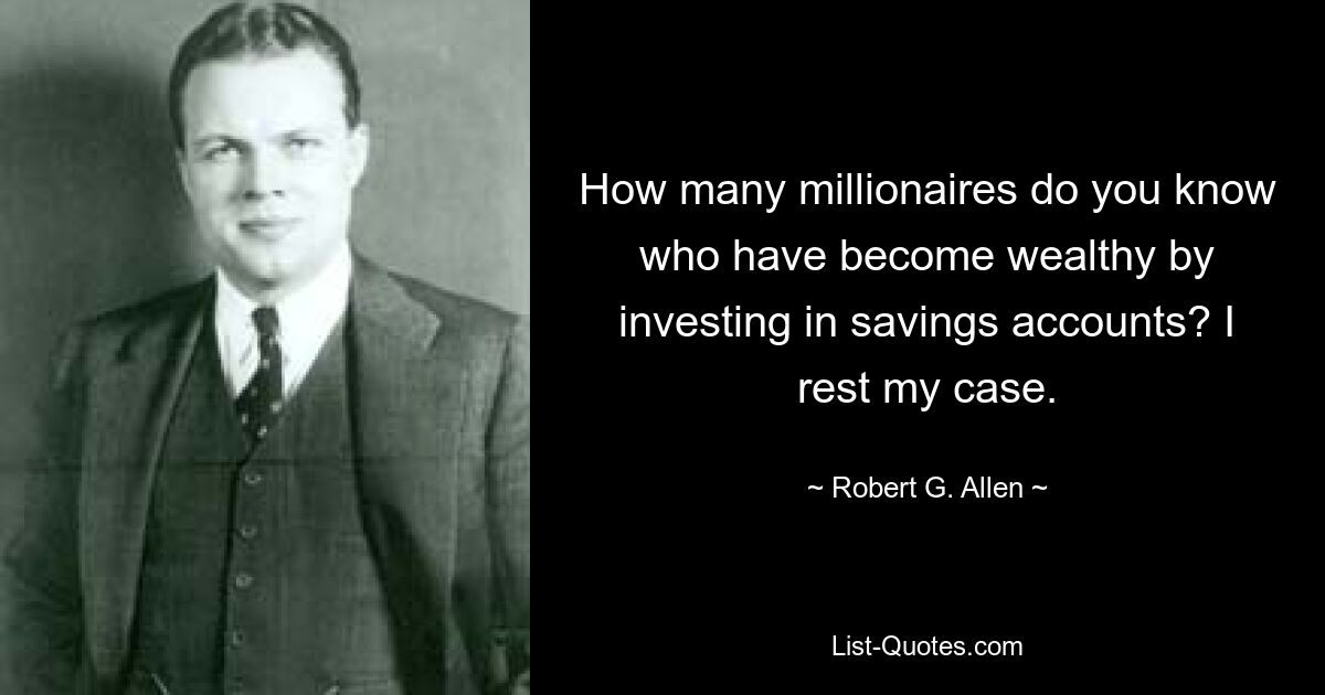 How many millionaires do you know who have become wealthy by investing in savings accounts? I rest my case. — © Robert G. Allen