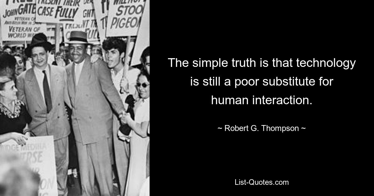 The simple truth is that technology is still a poor substitute for human interaction. — © Robert G. Thompson