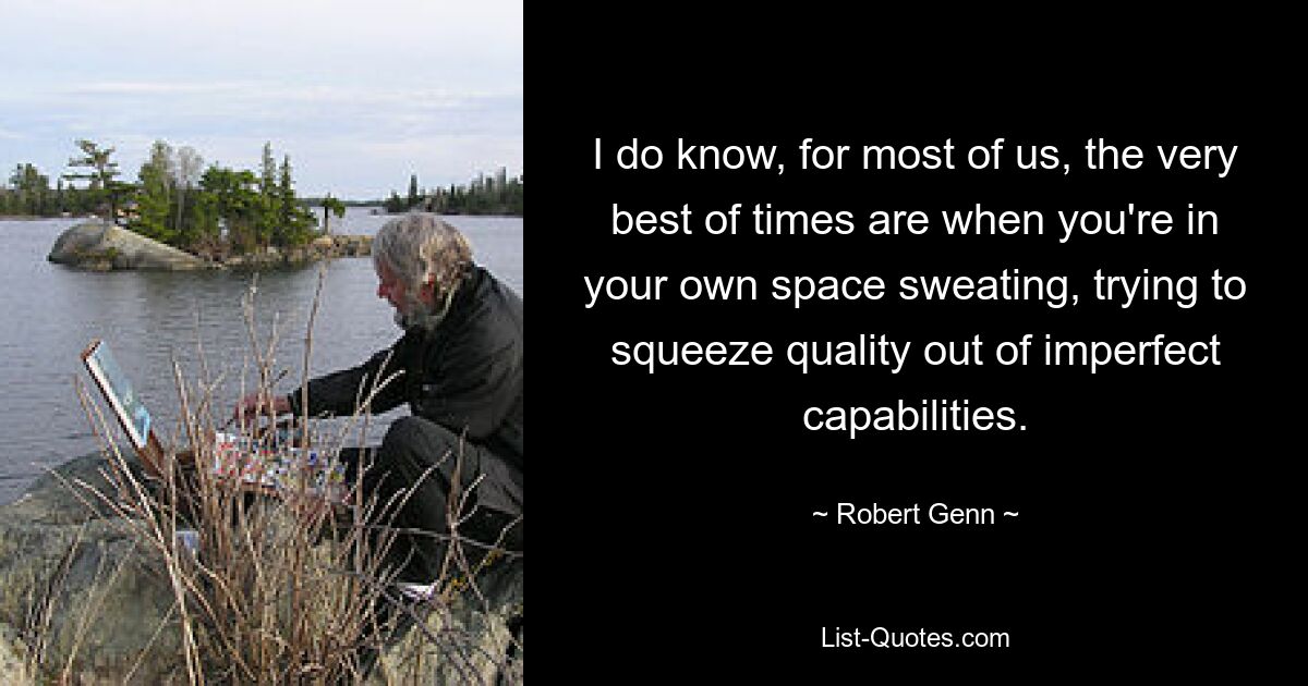 I do know, for most of us, the very best of times are when you're in your own space sweating, trying to squeeze quality out of imperfect capabilities. — © Robert Genn