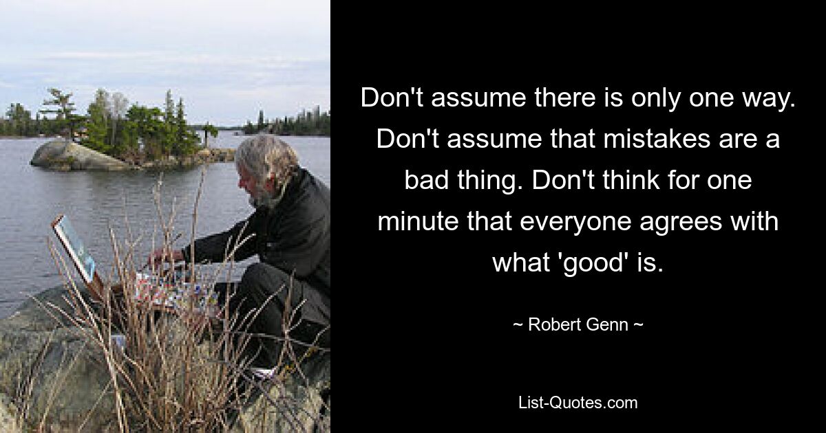 Don't assume there is only one way. Don't assume that mistakes are a bad thing. Don't think for one minute that everyone agrees with what 'good' is. — © Robert Genn