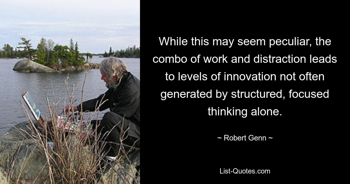 While this may seem peculiar, the combo of work and distraction leads to levels of innovation not often generated by structured, focused thinking alone. — © Robert Genn