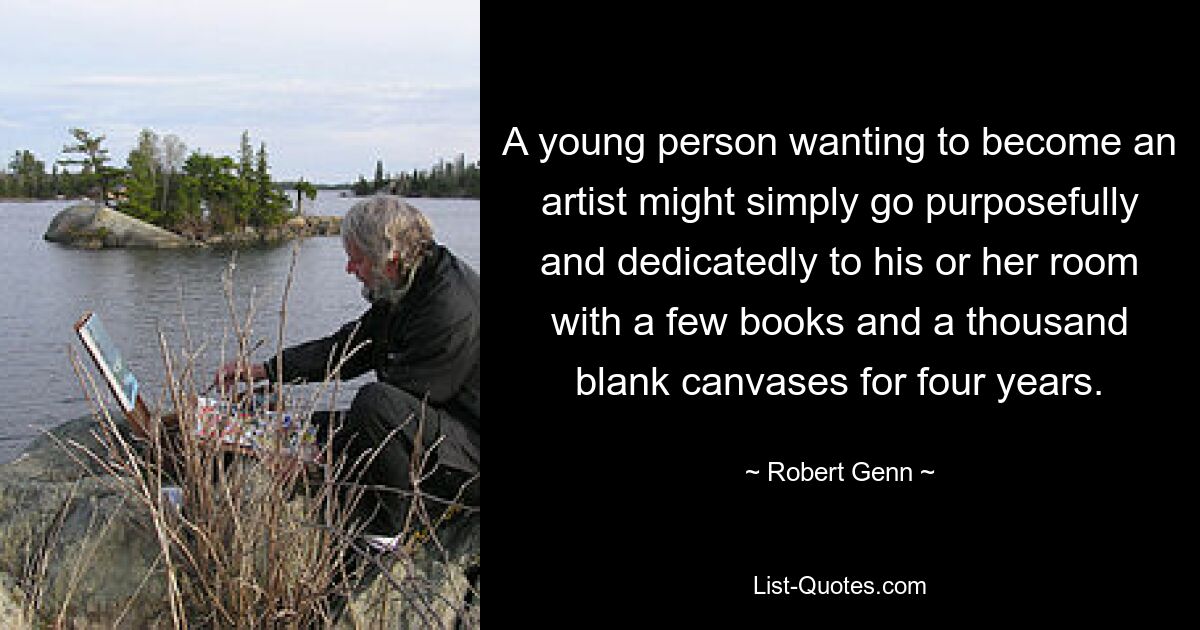 A young person wanting to become an artist might simply go purposefully and dedicatedly to his or her room with a few books and a thousand blank canvases for four years. — © Robert Genn