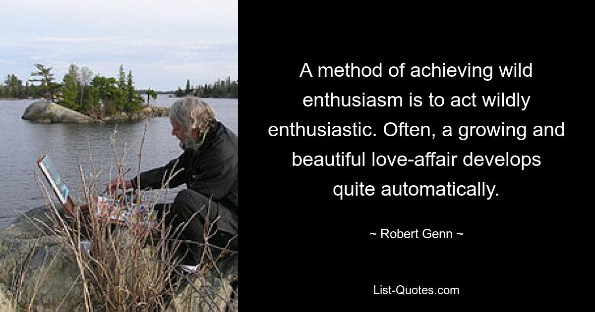 A method of achieving wild enthusiasm is to act wildly enthusiastic. Often, a growing and beautiful love-affair develops quite automatically. — © Robert Genn