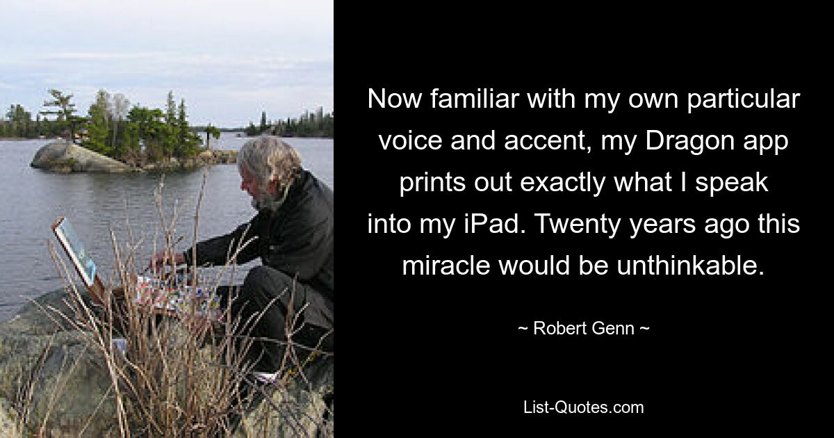 Now familiar with my own particular voice and accent, my Dragon app prints out exactly what I speak into my iPad. Twenty years ago this miracle would be unthinkable. — © Robert Genn