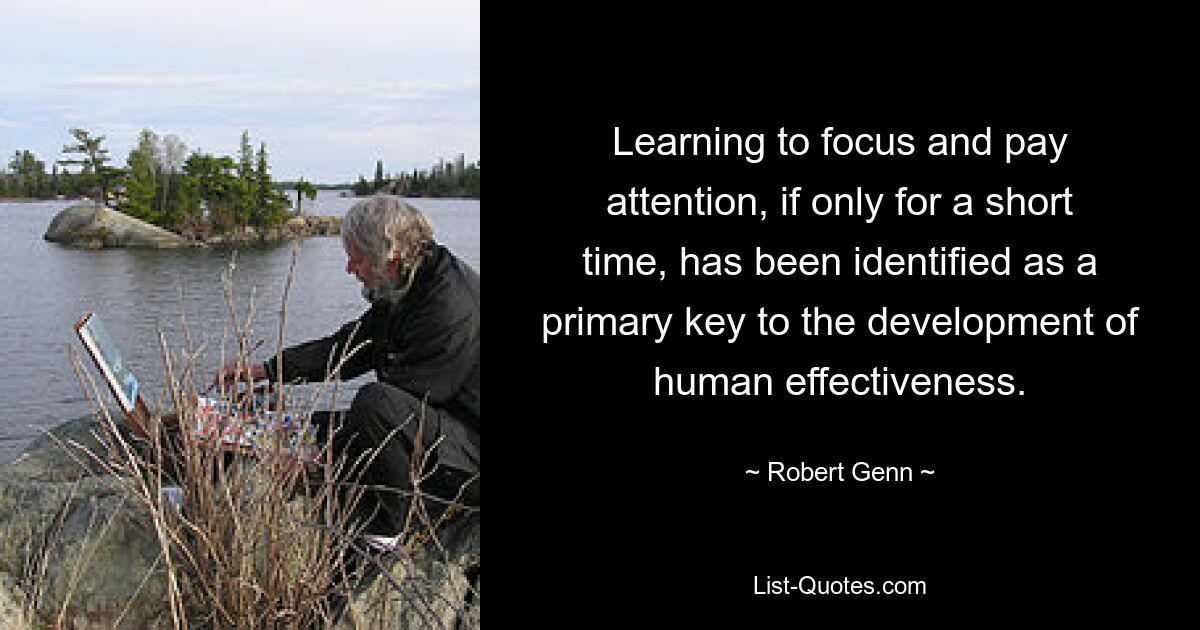 Learning to focus and pay attention, if only for a short time, has been identified as a primary key to the development of human effectiveness. — © Robert Genn