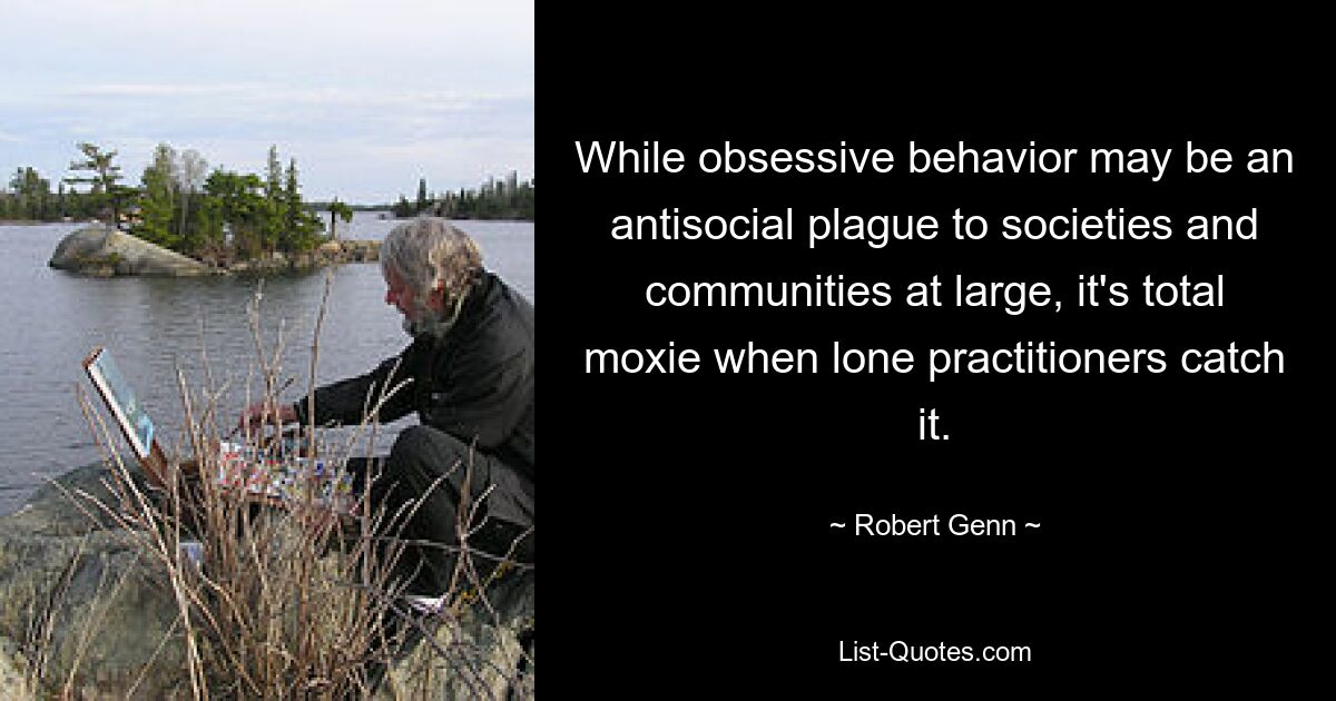 While obsessive behavior may be an antisocial plague to societies and communities at large, it's total moxie when lone practitioners catch it. — © Robert Genn