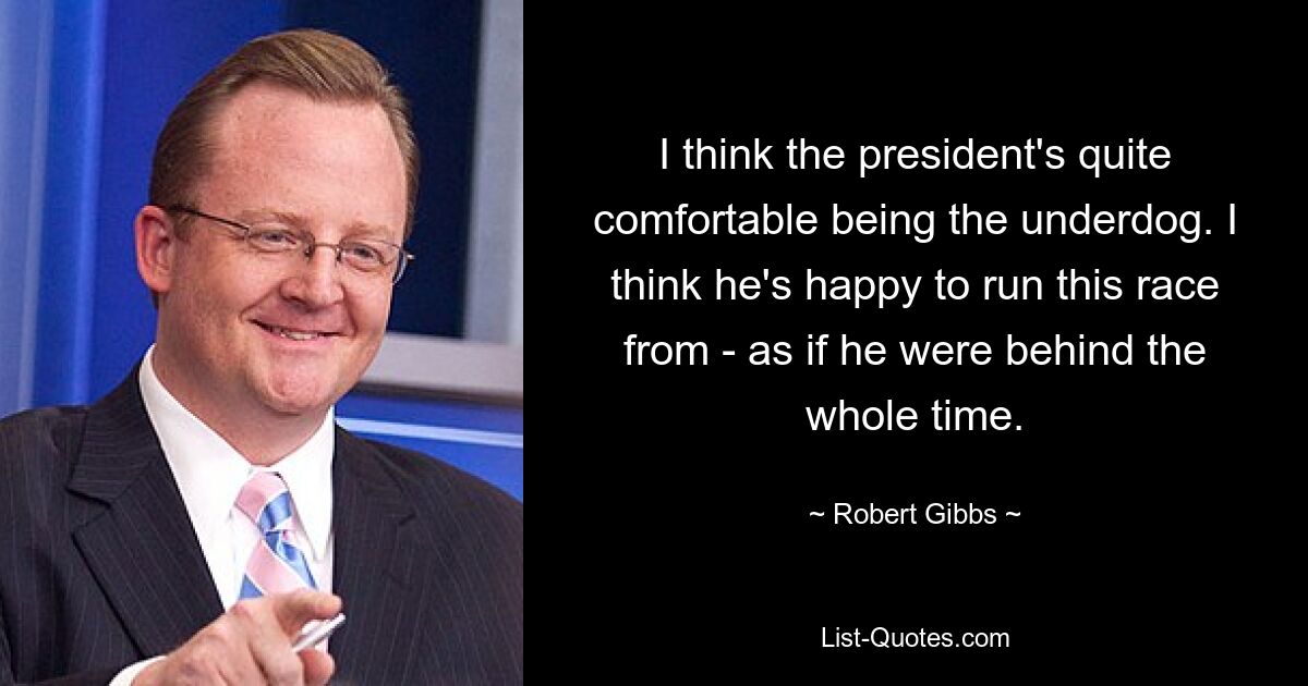 I think the president's quite comfortable being the underdog. I think he's happy to run this race from - as if he were behind the whole time. — © Robert Gibbs