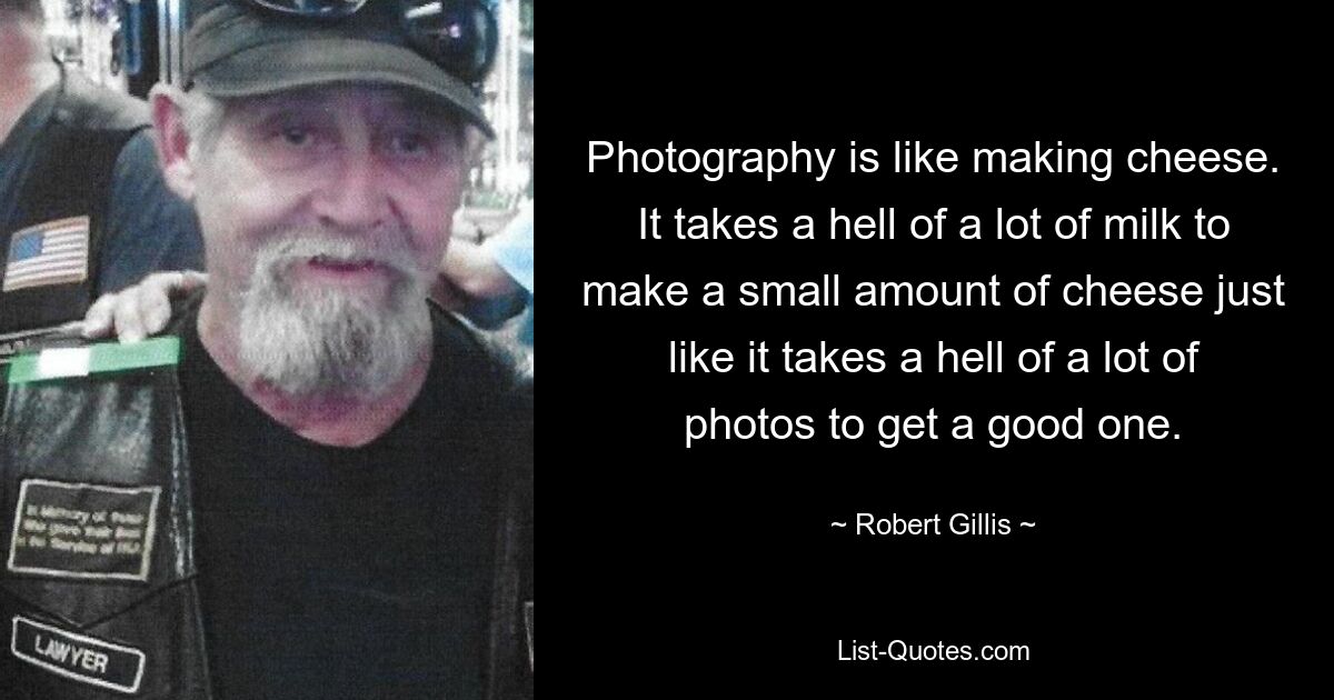 Photography is like making cheese. It takes a hell of a lot of milk to make a small amount of cheese just like it takes a hell of a lot of photos to get a good one. — © Robert Gillis