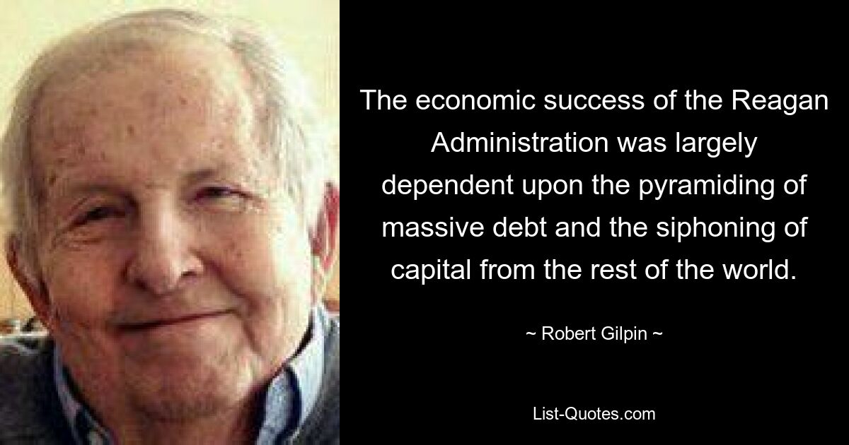 The economic success of the Reagan Administration was largely dependent upon the pyramiding of massive debt and the siphoning of capital from the rest of the world. — © Robert Gilpin